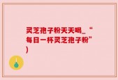 灵芝孢子粉天天喝_“每日一杯灵芝孢子粉”)
