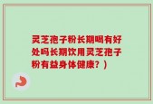 灵芝孢子粉长期喝有好处吗长期饮用灵芝孢子粉有益身体健康？)