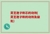 灵芝孢子粉芯的功效(灵芝孢子粉的功效及益处)