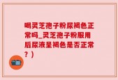喝灵芝孢子粉尿褐色正常吗_灵芝孢子粉服用后尿液呈褐色是否正常？)