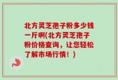北方灵芝孢子粉多少钱一斤啊(北方灵芝孢子粉价格查询，让您轻松了解市场行情！)