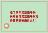 吃了两年灵芝孢子粉(长期食用灵芝孢子粉对身体的影响是什么？)