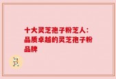 十大灵芝孢子粉芝人：品质卓越的灵芝孢子粉品牌