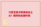 刁灵芝孢子粉真的会上火？揭开的关键时刻