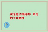 灵芝孢子粉台湾？灵芝的十大品种