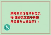 康婷的灵芝孢子粉怎么样(康婷灵芝孢子粉使用效果与口碑如何？)