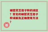 破壁灵芝孢子粉的误区？常见的破壁灵芝孢子粉误解及正确使用方法？