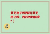 灵芝孢子粉西药(灵芝孢子粉：西药界的新宠？)