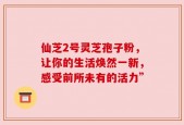 仙芝2号灵芝孢子粉，让你的生活焕然一新，感受前所未有的活力”
