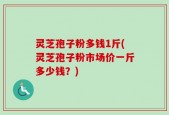 灵芝孢子粉多钱1斤(灵芝孢子粉市场价一斤多少钱？)