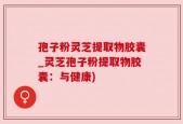 孢子粉灵芝提取物胶囊_灵芝孢子粉提取物胶囊：与健康)