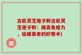 古巨灵芝孢子粉古巨灵芝孢子粉：提高免疫力，延缓衰老的好帮手)