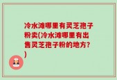 冷水滩哪里有灵芝孢子粉卖(冷水滩哪里有出售灵芝孢子粉的地方？)