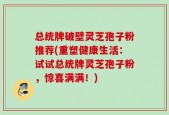 总统牌破壁灵芝孢子粉推荐(重塑健康生活：试试总统牌灵芝孢子粉，惊喜满满！)