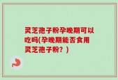 灵芝孢子粉孕晚期可以吃吗(孕晚期能否食用灵芝孢子粉？)