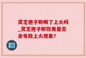 灵芝孢子粉喝了上火吗_灵芝孢子粉饮用是否会导致上火现象？