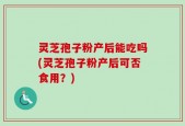 灵芝孢子粉产后能吃吗(灵芝孢子粉产后可否食用？)