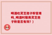 喝酒吃灵芝孢子粉管用吗_喝酒时服用灵芝孢子粉是否有效？)