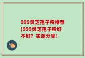 999灵芝孢子粉推荐(999灵芝孢子粉好不好？实测分享！