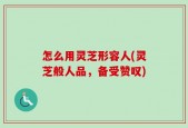 怎么用灵芝形容人(灵芝般人品，备受赞叹)
