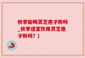 秋季能喝灵芝孢子粉吗_秋季适宜饮用灵芝孢子粉吗？)