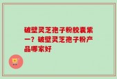 破壁灵芝孢子粉胶囊紫一？破壁灵芝孢子粉产品哪家好