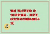 酒后 可以灵芝粉 泡水(喝完酒后，用灵芝粉泡水可以缓解酒后不适)