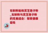 石斛粉能和灵芝孢子粉_石斛粉与灵芝孢子粉的完美结合：探索健康益处