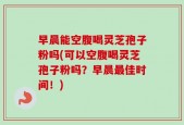 早晨能空腹喝灵芝孢子粉吗(可以空腹喝灵芝孢子粉吗？早晨最佳时间！)