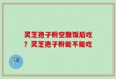 灵芝孢子粉空腹饭后吃？灵芝孢子粉能不能吃