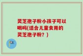 灵芝孢子粉小孩子可以喝吗(适合儿童食用的灵芝孢子粉？)