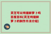 灵芝可以炖猪脚萝卜吗百度百科(灵芝炖猪脚萝卜的制作方法介绍)
