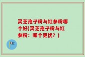 灵芝孢子粉与红参粉哪个好(灵芝孢子粉与红参粉：哪个更优？)