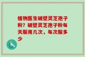 植物医生破壁灵芝孢子粉？破壁灵芝孢子粉每天服用几次，每次服多少