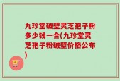 九珍堂破壁灵芝孢子粉多少钱一合(九珍堂灵芝孢子粉破壁价格公布)