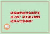 轻微脑梗能否食用灵芝孢子粉？灵芝孢子粉的功效与注意事项？