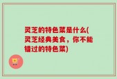灵芝的特色菜是什么(灵芝经典美食，你不能错过的特色菜)