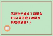 灵芝孢子油吃了酒量会好么(灵芝孢子油是否能增强酒量？)