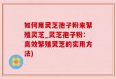 如何用灵芝孢子粉来繁殖灵芝_灵芝孢子粉：高效繁殖灵芝的实用方法)