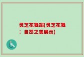 灵芝花舞蹈(灵芝花舞：自然之美展示)