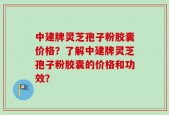 中建牌灵芝孢子粉胶囊价格？了解中建牌灵芝孢子粉胶囊的价格和功效？