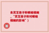 食灵芝孢子粉眼睛模糊_“灵芝孢子粉对眼睛模糊的影响”)