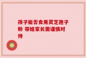 孩子能否食用灵芝孢子粉 带娃家长需谨慎对待