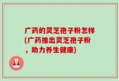 广药的灵芝孢子粉怎样(广药推出灵芝孢子粉，助力养生健康)