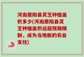 河南原阳县灵芝种植面积多少(河南原阳县灵芝种植面积远超预期限制，成为当地新的农业支柱)