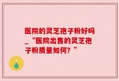 医院的灵芝孢子粉好吗_“医院出售的灵芝孢子粉质量如何？”
