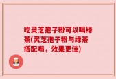 吃灵芝孢子粉可以喝绿茶(灵芝孢子粉与绿茶搭配喝，效果更佳)