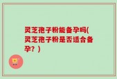 灵芝孢子粉能备孕吗(灵芝孢子粉是否适合备孕？)