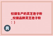 权健生产的灵芝孢子粉_权健品牌灵芝孢子粉：)