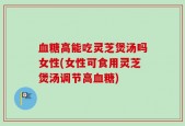 血糖高能吃灵芝煲汤吗女性(女性可食用灵芝煲汤调节高血糖)